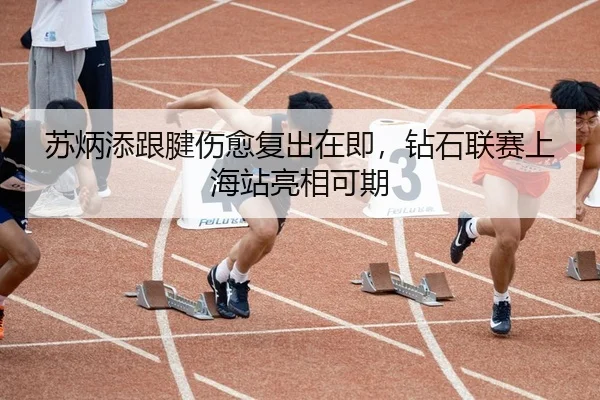 苏炳添跟腱伤愈复出在即，钻石联赛上海站亮相可期