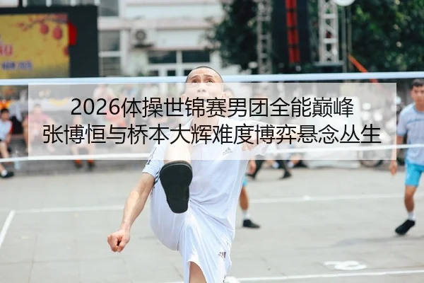 2026体操世锦赛男团全能巅峰 张博恒与桥本大辉难度博弈悬念丛生