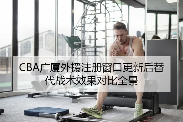 CBA广厦外援注册窗口更新后替代战术效果对比全景